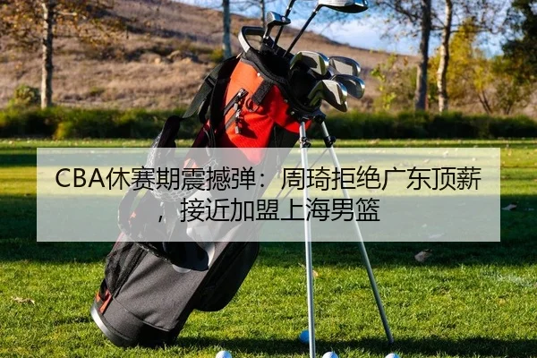 CBA休赛期震撼弹：周琦拒绝广东顶薪，接近加盟上海男篮